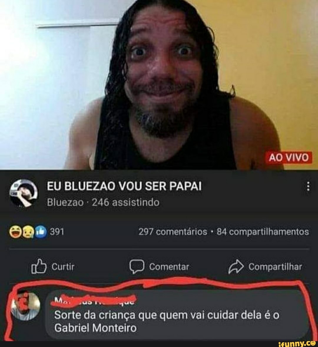 AO VIVO EU BLUEZAO VOU SER PAPAI
Bluezao 246 assistindo
297 comentários 84 compartilhamentos
Curtir Comentar Compartilhar h Ma que
Sorte da criança que quem vai cuidar dela é o
Gabriel Monteiro