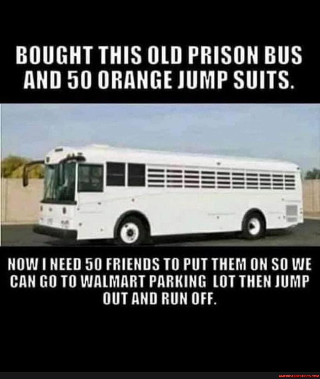 BOUGHT THIS OLD PRISON BUS AND 50 ORANGE JUMP SUITS.
NOW NEED FRIENDS TO PUT THEM ON SO WE CAN GO TO WALMART PARKING LOT THEN JUMP OUT AND RUN OFF.