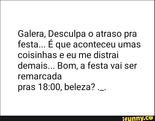 Galera, Desculpa o atraso pra
festa... É que aconteceu umas
coisinhas e eu me distrai
demais... Bom, a festa vai ser
remarcada
pras 18:00, beleza?