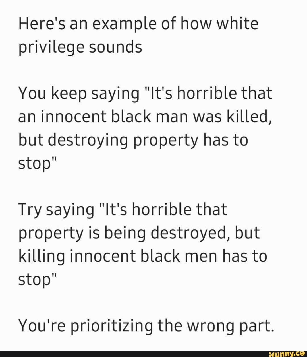 Here's an example of how white
privilege sounds
You keep saying "It's horrible that
an innocent black man was killed,
but destroying property has to
stop"
Try saying "It's horrible that
property is being destroyed, but
killing innocent black men has to
stop"
You're prioritizing the wrong part.