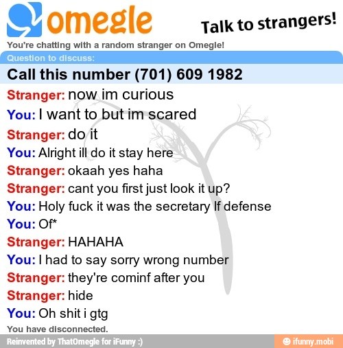 a omegle
Talk to
strangers!
You're chatting with a random stranger on Omeglel
¡Question to discuss:
Call this number (701) 609 1982
Stranger: now im curious
You: I want to but im scared
Stranger: do it
You: Alright ill do it stay here
Stranger: okaah yes haha
Stranger: cant you first just look it up?
You: Holy fuck it was the secretary If defense
Stranger: HAHAHA
You: I had to say sorry wrong number
Stranger: they're cominf after you
Stranger: hide
You: Oh shiti gtg
A