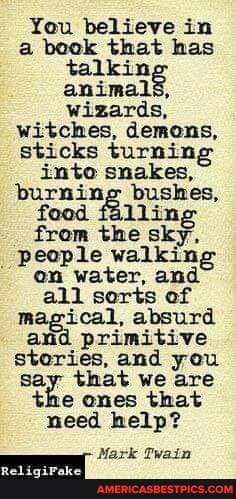 You believe in a book that has talkin animals, wizards, witches, demons, sticks turning into snakes, burning bushes, food falling from the sky, people walkin, on water, and all sorts of magical, absurd and primitive stories, and you say that we are the ones that need help?
Mark Twain
Red