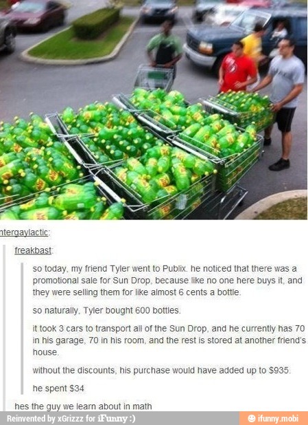 Treakbast
so today. my friend Tyler went to Publix. he noticed that there was a
promotional sale for Sun Drop. because like no one here buys it, and
they were selling them for like almost 6 cents a bottle
Tyler 600
fttook 3 cars to transport all of the Sun Drop, and he currently has 70
in his garage, 70 in his room, and the rest is stored at another friend's
house
without the discounts, his purchase would have added up to $935.
he spent $34
hes the guy we learn about in math