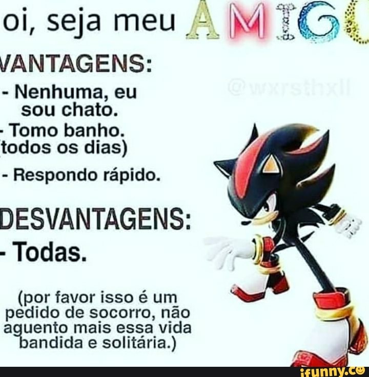 oi, seja meu Il TÊS:
VANTAGENS:
- Nenhuma, eu
sou chato.
- Tomo banho.
todos os dias)
- Respondo rápido.
DESVANTAGENS:
- Todas.
(por favor isso é um
pedido de socorro, não aguento mais essa vida andida e solitária.)