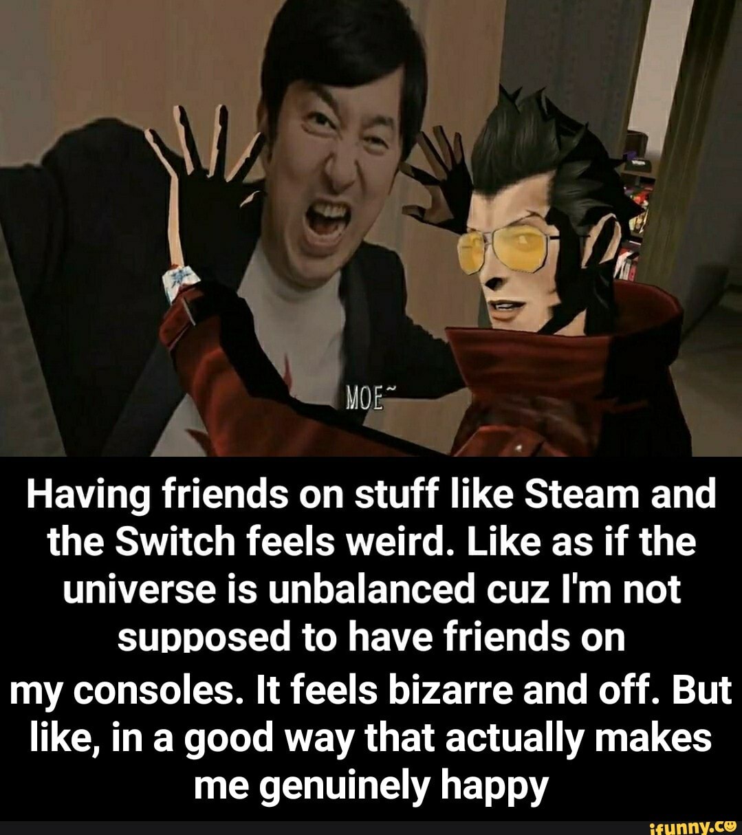 Having friends on stuff like Steam and
the Switch feels weird. Like as if the
universe is unbalanced cuz I'm not
supposed to have friends on
my consoles. It feels bizarre and off. But
like, in a good way that actually makes
me genuinely happy - my consoles. It feels bizarre and off. But like, in a good way that actually makes me genuinely happy