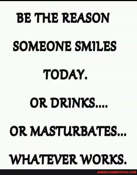 BE THE REASON SOMEONE SMILES TODAY.
OR DRINKS....
OR MASTURBATES...
WHATEVER WORKS.