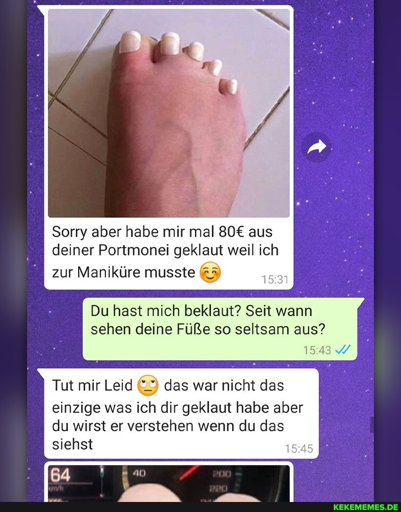 Sorry aber habe mir mal aus
deiner Portmonei geklaut weil ich zur Maniküre musste
Du hast mich beklaut? Seit wann sehen deine Füße so seltsam aus?
1543
Tut mir Leid das war nicht das einzige was ich dir geklaut habe aber du wirst er verstehen wenn du das siehst