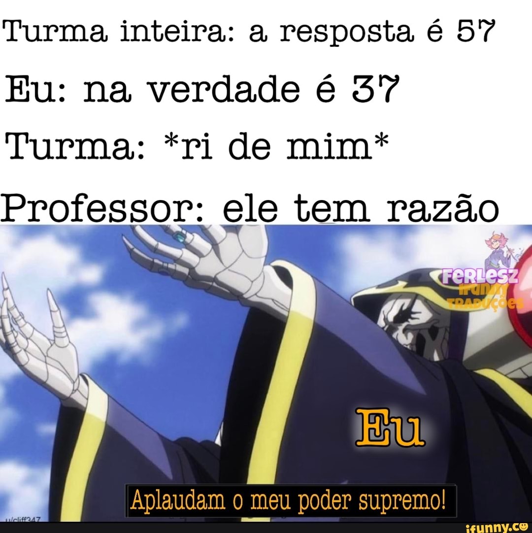 Turma inteira: a resposta é 57
Eu: na verdade é 57
Turma: *ri de mim*
Professor: ele tem razão
Professo
r: ele tem razão
Aplaudam o meu poder supremo! I