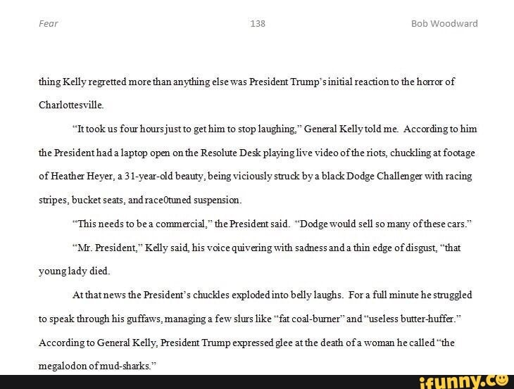 Fear Bob Woodward
thing Kelly regretted more than anything else was President Trump' sinitial reactionto the horror of
Charlottesville
"Ittook us four hoursjust to gethim to stop laughing," General Kelly told me. According to him the President had a laptop open on the Resolute Desk playing live video of the riots, chuckling at footage of Heather Heyer, a 31-year-old beauty, being viciously struck by a black Dodge Challenger with racing stripes, bucket seats, and raceOtuned suspension
"This needs to bea commercial," the President said. "Dodge would sell so many of these cars."
"Mr. President," Kelly said, his voice quivering with sadness and thin edge of disgust, "that young lady died
At thatnews the President's chuckles exploded into belly laughs. For full minute he struggled to speak through his guffaws, managing a few slurs like "fat coal-bumer" and "useless butter-huffer.
According to General Kelly, President Trump expressed glee at the death of woman he called "the
megalodon of mud-sharks."