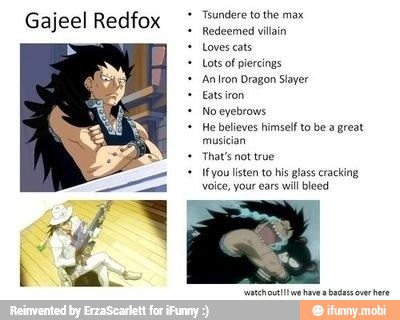 Tsundere to the max
Redeemed villain
Loves cats
Lots of piercings
Aniron Dragon Slayer
Noeyebrous
He believes himself to be a great
That's not true
voice, your ears
will bleed
Gajeel Redfox