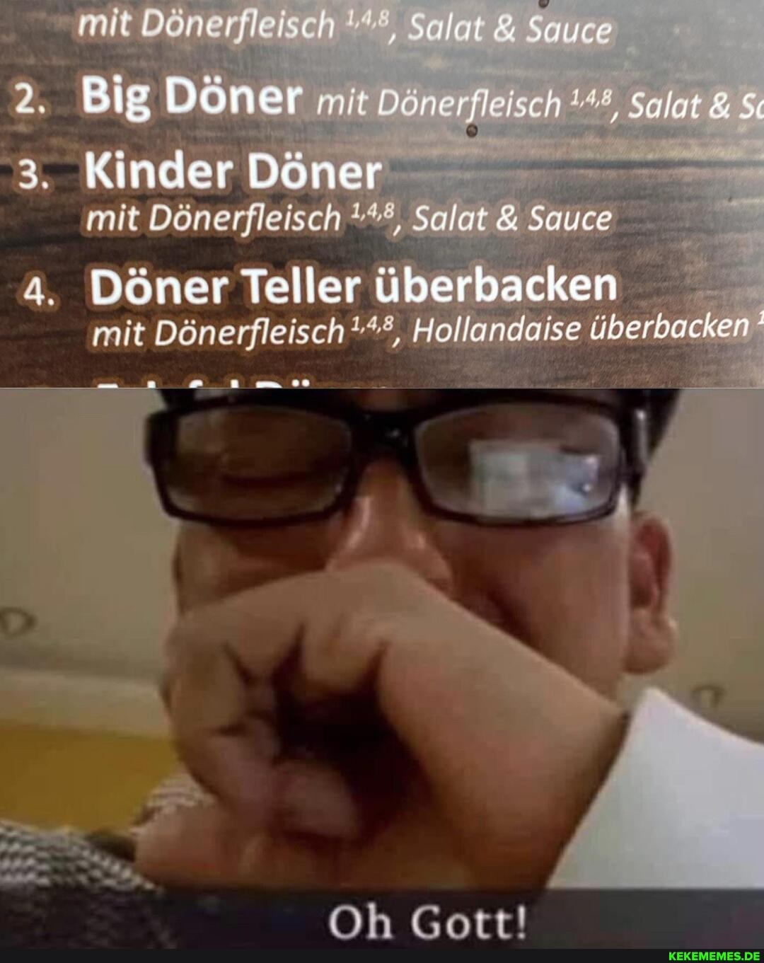 mit
Big Döner mir Döner; #4, Salat &
Kinder Döner mit Dönerfleisch Salat & Sauce
a. Döner Teller überbacken mit Dönerfleisch Hollandaise überbacken
Oh Gott!