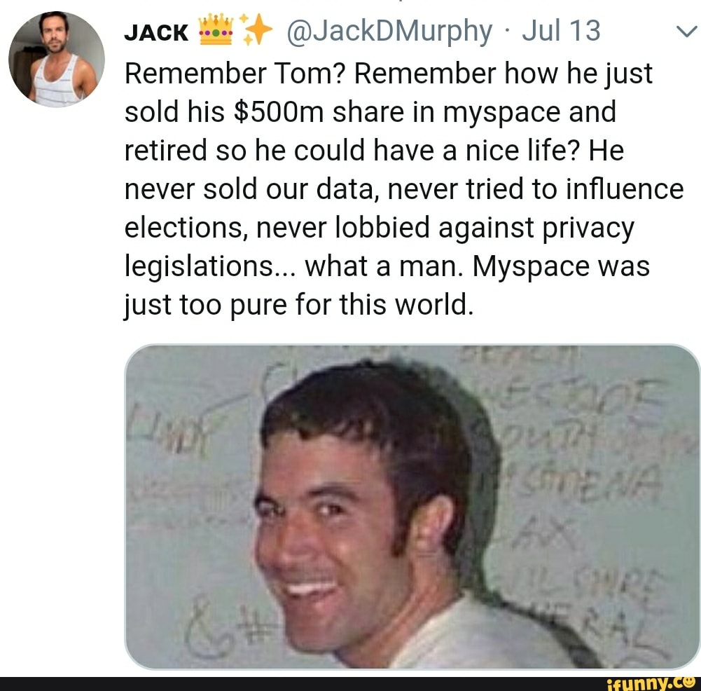 JACK
Jul 13 Ny
Remember Tom? Remember how he just
sold his $500m share in myspace and
retired so he could have a nice life? He
never sold our data, never tried to influence
elections, never lobbied against privacy
legislations... what a man. Myspace was
just too pure for this world.
