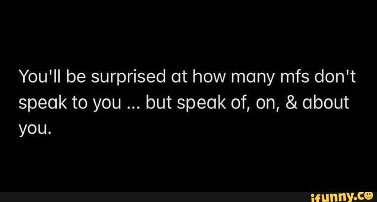 You'll be surprised at how many mfs don't speak to you but speak of, on ...