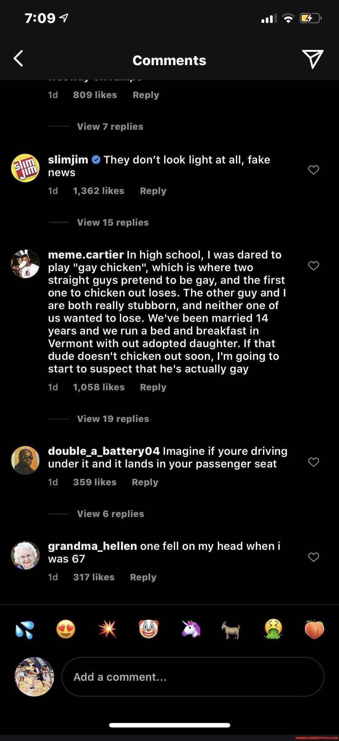 Comments
809likes Reply
View 7 replies
slimjim They don't look light at all, fake news
1,362likes Reply
View 15 replies
meme.cartier In high school, I was dared to
play "gay chicken", which is where two 7) straight guys pretend to be gay, and the first
one to chicken out loses. The other guy and I
are both really stubborn, and neither one of
us wanted to lose. We've been married 14
years and we run a bed and breakfast in
Vermont with out adopted daughter. If that
dude doesn't chicken out soon, I'm going to
start to suspect that he's actually gay
View 19 replies double_a_battery04 Imagine if youre driving under it and it lands in your passenger seat
359likes Reply
View 6 replies grandma_hellen one fell on my head when i
was 67
317likes Reply
Add acomment...