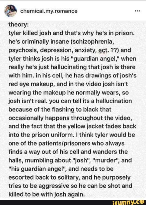 Ó?
theory:
tyler killed josh and that's why he's in prison.
he's criminally insane (schizophrenia,
psychosis, depression, anxiety, 993. ??) and
tyler thinks josh is his "guardian angel," when
really he's just hallucinating that josh is there
with him. in his cell, he has drawings of josh's
red eye makeup, and In the video josh isn't
wearing the makeup he normally wears, so
josh isn't real. you can tell Its a hallucination
because of the flashing to black that
occasionally happens throughout the video,
and the fact that the yellow jacket fades back
into the prison uniform. I think tyler would be
one of the patients/prisoners who always
finds a way out of his cell and wanders the
halls, mumbling about "iosh", "murder", and
"his guardian angel", and needs to be
escorted back to solitary, and he purposely
tries to be aggressive so he can be shot and
killed to be with josh again.