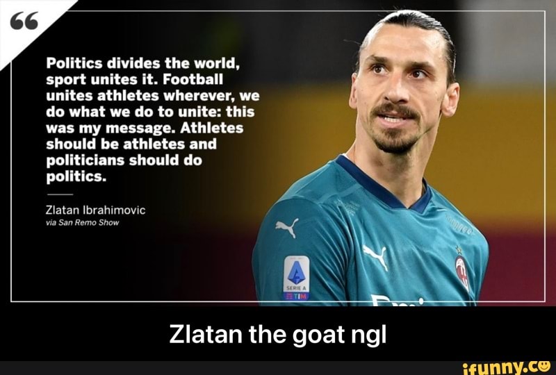 Politics divides the world, sport unites it. Football unites athletes wherever, we do what we do to unite: this was my message. Athletes should be athletes and politicians should do politics.
Zlatan Ibrahimovic
Zlatan the goat ngl - Zlatan the goat ngl