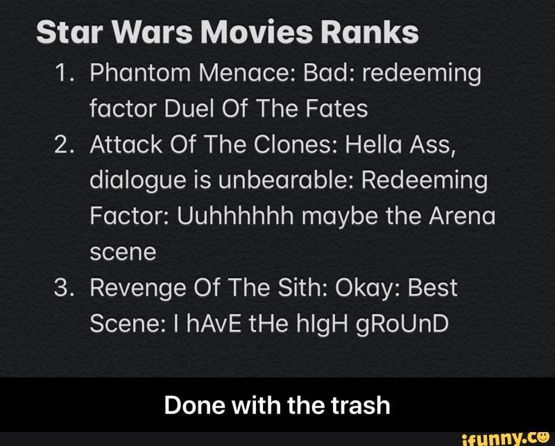 Star Wars Movies Ranks
1. Phantom Menace: Bad: redeeming
factor Duel Of The Fates
2. Attack Of The Clones: Hella Ass,
dialogue is unbearable: Redeeming
Factor: Uuhhhhhh maybe the Arena
scene
3. Revenge Of The Sith: Okay: Best
Done with the trash - Done with the trash