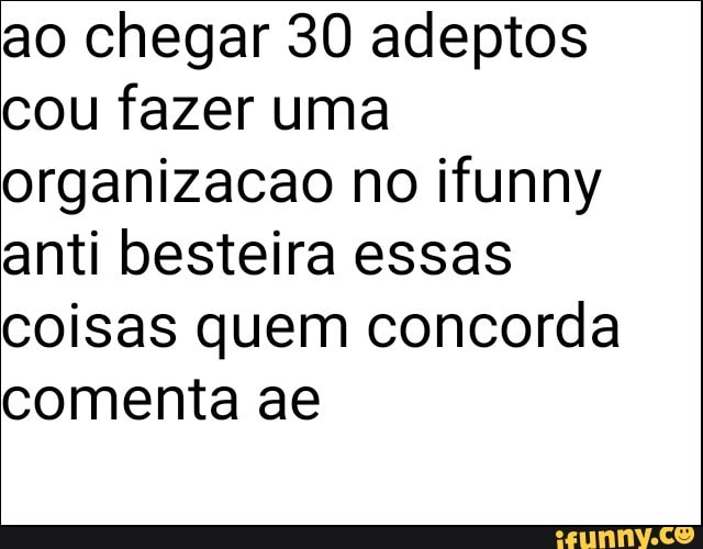 ao chegar 30 adeptos
cou fazer uma
organizacao no ifunny
anti besteira essas
coisas quem concorda
comenta ae