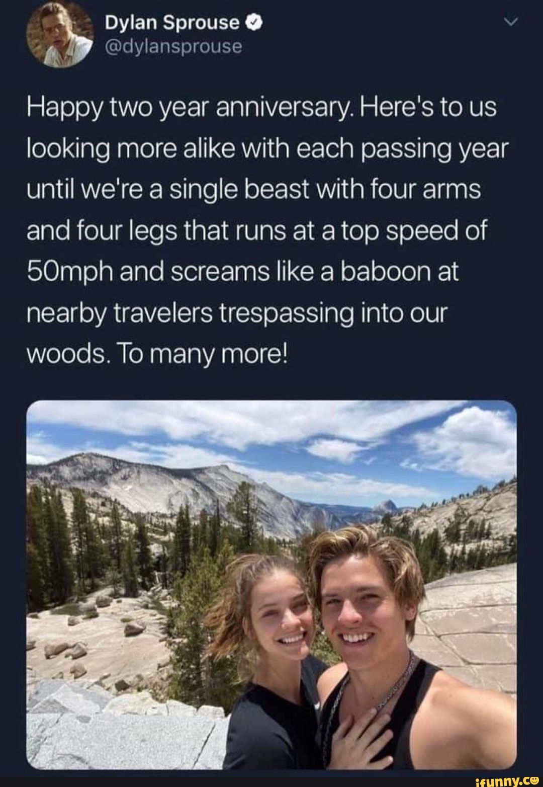 A
Dylan Sprouse O
Happy two year anniversary. Here's to us
looking more alike with each passing year
until we're a single beast with four arms
and four legs that runs at a top speed of
50mph and screams like a baboon at
nearby travelers trespassing into our
woods. To many more!