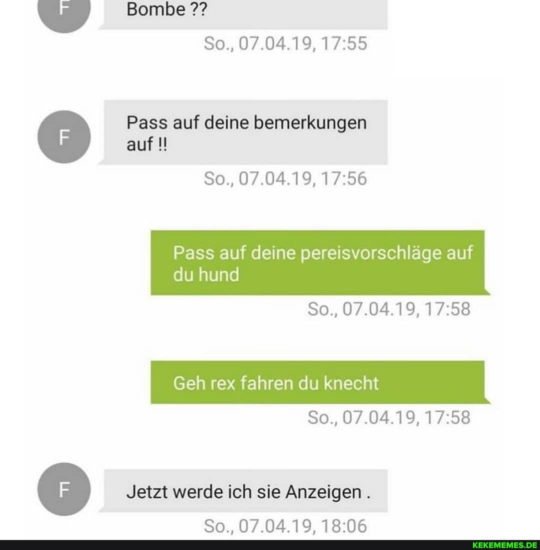 Bombe
So., 07.04.19,
Pass auf deine bemerkungen auf
So., 07.04.19,
Pass auf deine pereisvorschläge auf
du hund
So., 07.04.19,
Geh rex fahren du knecht
So., 07.04.19,
Jetzt werde ich sie Anzeigen.
N7NA19
