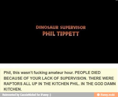 DINOSAUR SUPERVISOR
PHIL TIPPETT
Phil, this wasn't fucking amateur hour. PEOPLE DIED
BECAUSE OF YOUR LACK OF SUPERVISION. THERE WERE
RAPTORS ALL UP IN THE KITCHEN PHIL. IN THE GOD DAMN
KITCHEN.