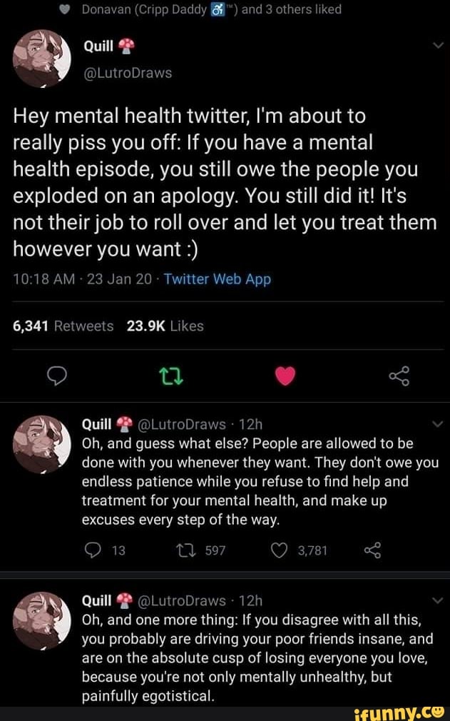 Donavan (Cripp Daddy and 3 others liked
Quilt
Hey mental health twitter, I'm about to
really piss you off: If you have a mental
health episode, you still owe the people you exploded on an apology. You still did it! It's not their job to roll over and let you treat them however you want
1018 AM 23 Jan 20 Twilter Web App
6,341 Reiweels 23.9K Likes
Quill @LutroDraws
ay Oh, and done guess with you what else? whenever People they are want. allowed They to don't be owe you done with you whenever they want. They don't owe you endless patience while you refuse to find help and treatment for your mental health, and make up
excuses every step of the way.
13 597 3781
Quill @LutroDraws
Oh, and one more thing: If you disagree with all this,
you probably are driving your poor friends insane, and are on the absolute cusp of losing everyone you love, because you're not only mentally unhealthy, but painfully egotistical.