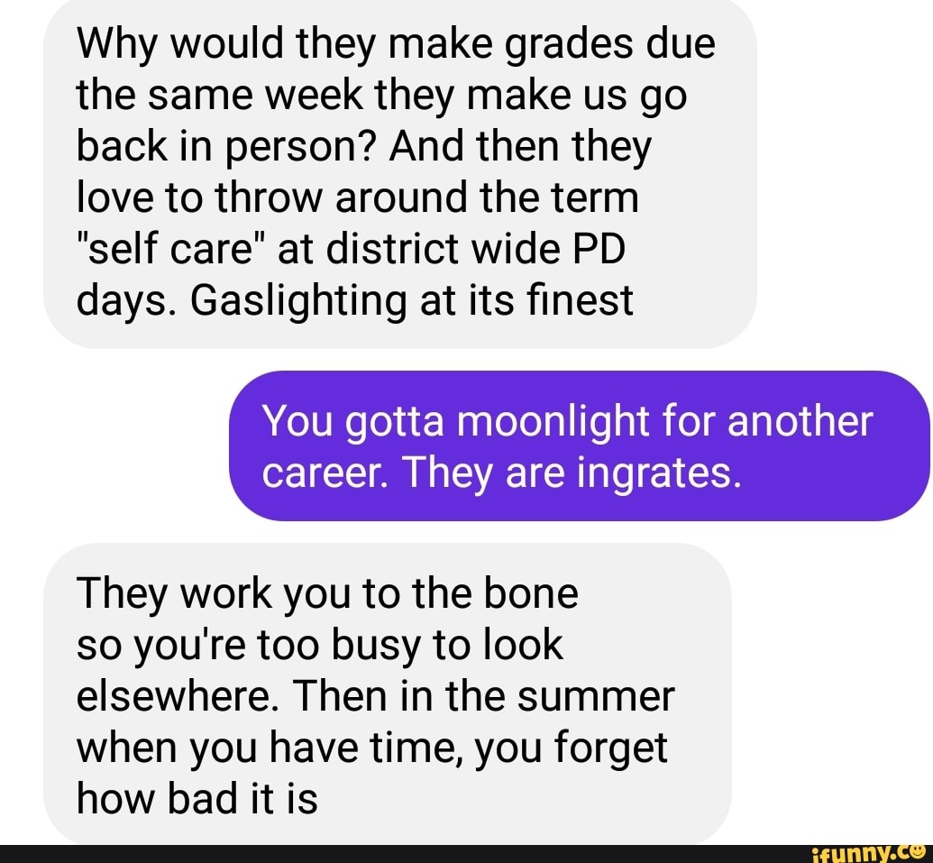 Why would they make grades due the same week they make us go back in person? And then they love to throw around the term
"self care" at district wide PD days. Gaslighting at its finest
You gotta moonlight for another
career. They are ingrates.
They work you to the bone
so you're too busy to look elsewhere. Then in the summer when you have time, you forget how bad it is