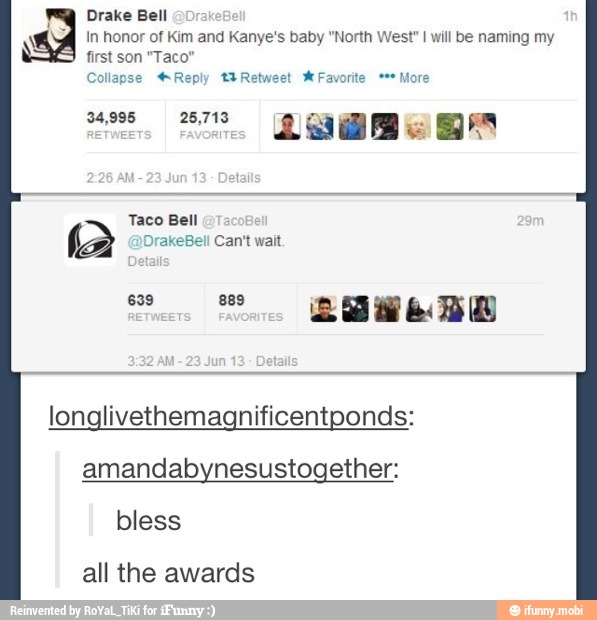 Drake Bell
q In honor of Kim and Kanye's baby "North West" I will be naming my
first son "Taco"
Collapse Reply t¥Retweet W Favorite More
a Em
Taco Bell
(a DrakeBell Can't wait.
longlivethemagnificentponds:
amandabynesustogether:
bless
all the awards