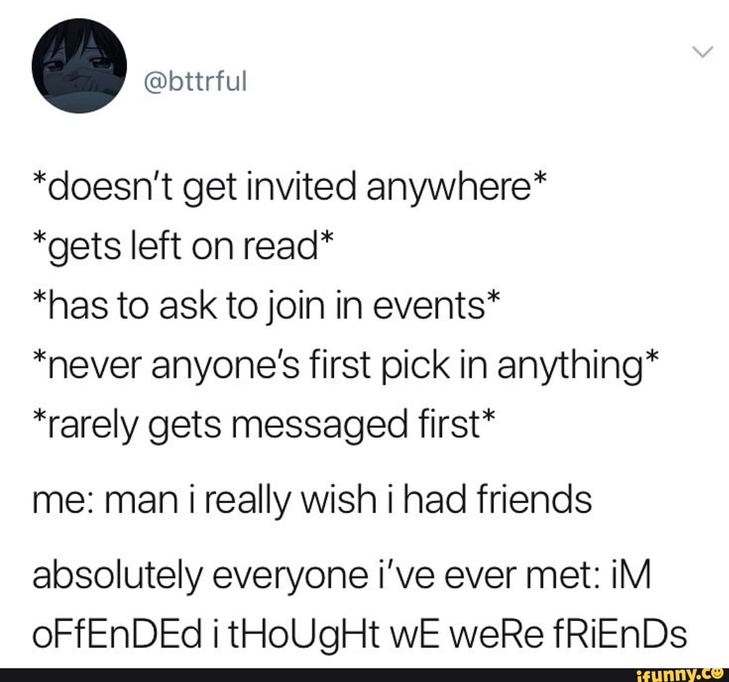 .
@bttrful
*doesn’t get invited anywhere*
*gets left on read*
*has to ask to join in events*
*never anyone’s first pick in anything*
*rarely gets messaged first*
me: man i really wish i had friends
absolutely everyone i’ve ever met: iM
oFfEnDEd i tHoUgHt WE weRe fRiEnDs