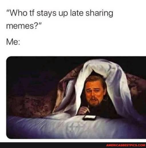 "Who tf stays up late sharing memes?"
Me: