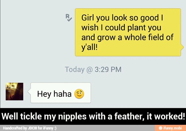 wish I could plant you
and grow a whole field of
Well tickle my nipples with a feather, it worked! - Well tickle my nipples with a feather, it worked!