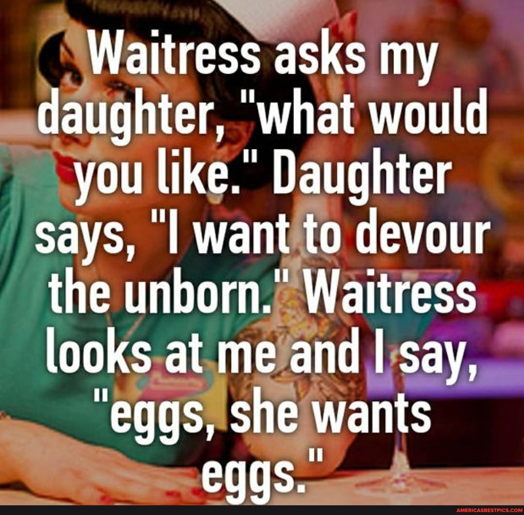 Waitress asks my daughter, 'what would you like. Daughter says, I want to devour the unborn.' Waitress looks at me and I say,
"eggs, she wants
eggs.
