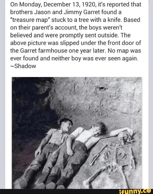 On Monday,December13, 1920, it's reported that
brothers Jason and Jimmy Garret found a
"treasure map" stuck to a tree with a knife, Based
on their parent's account, the boys weren’t
believed and were promptly sent outside. The
above picture was slipped under the front door of
the Garret farmhouse one year later. No map was
ever found and neither boy was ever seen again.
~Shadow