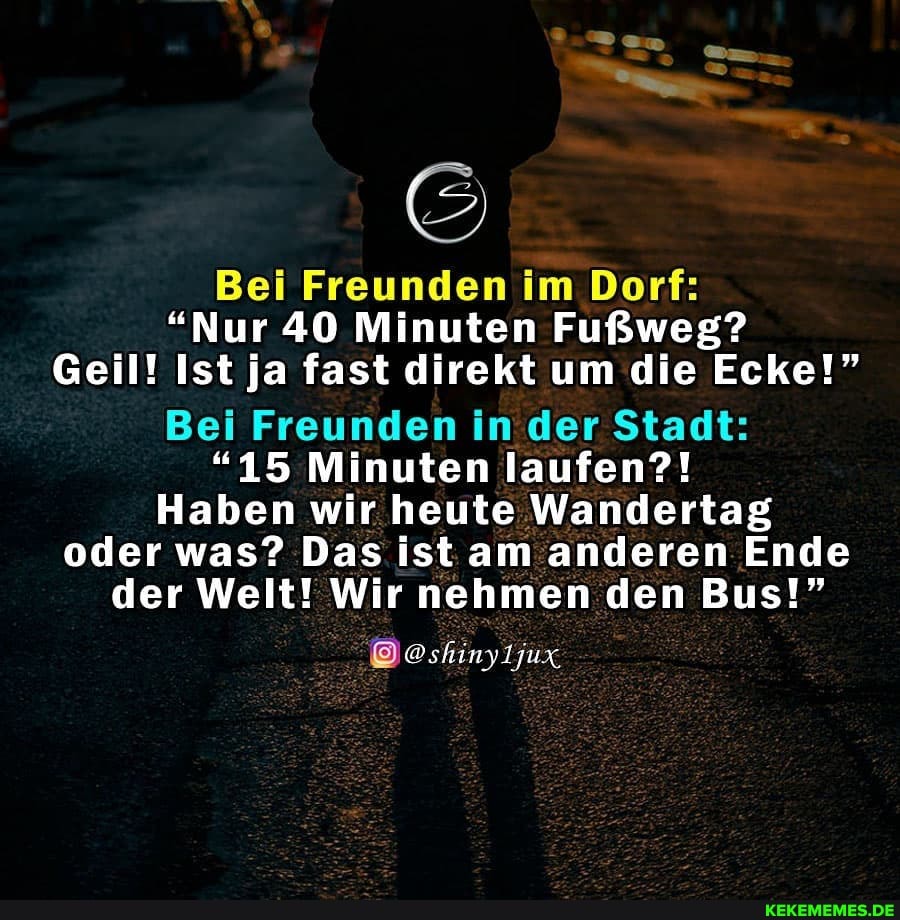 Bei Freunden im Dorf:
"Nur 40 Minuten Fußweg?
Geil! Ist ja fast direkt um die Ecke!"
Bei Freunden in der Stadt:
"15 Minuten laufen?!
Haben wir heute Wandertag oder was? Das ist am anderen Ende der Welt! Wir nehmen den Bus!"
@shinyljux