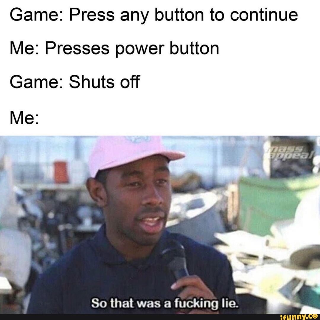Game: Press any button to continue
Me: Presses power button
Game: Shuts off
So that was a fucking lie.