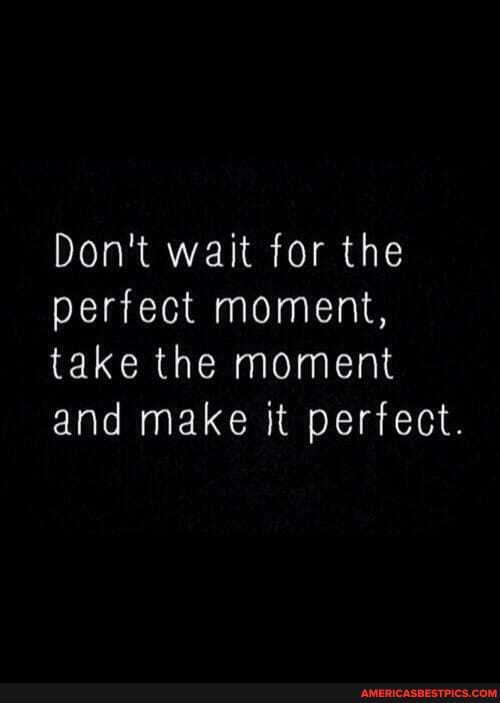 Don't wait for the perfect moment, take the moment and make it perfect.