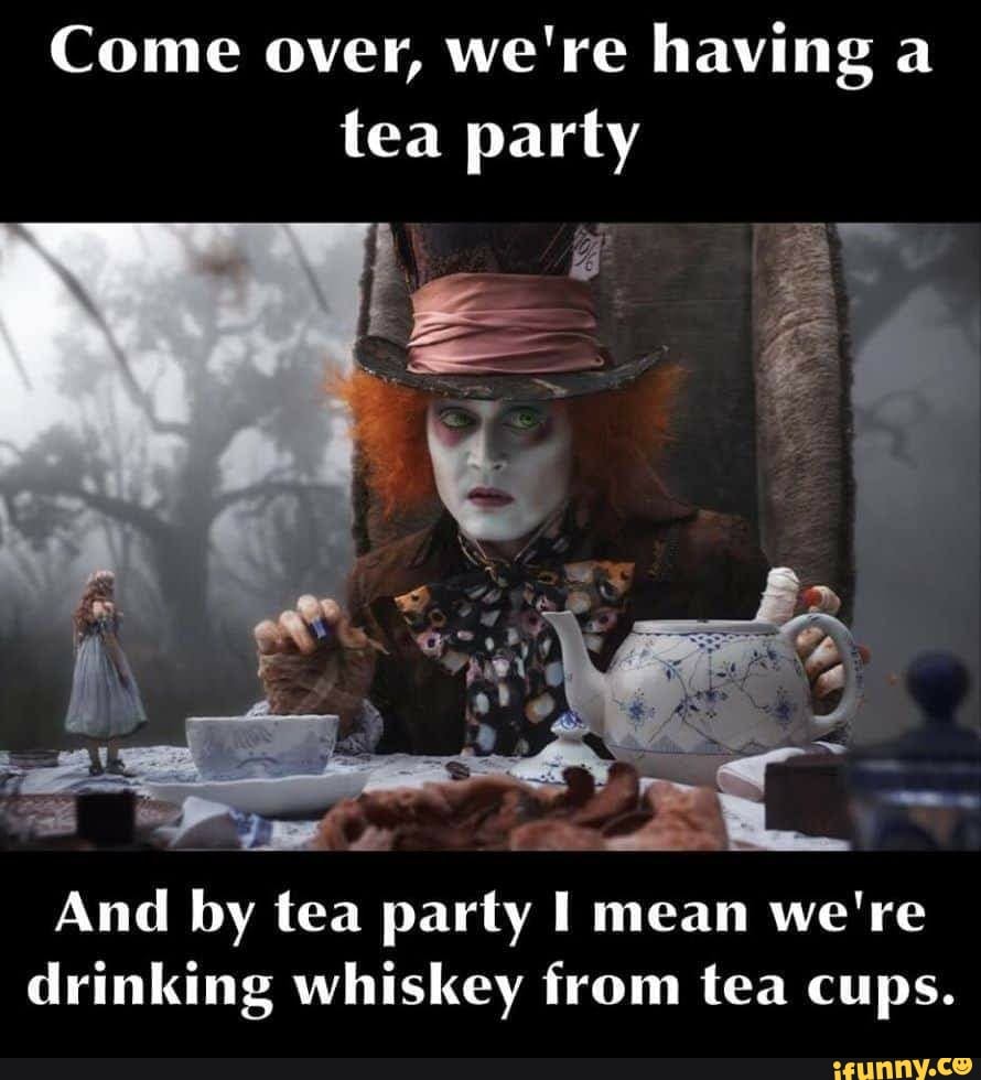 Come over, we're having a
tea party
And by tea party I mean we're
drinking whiskey from tea cups.