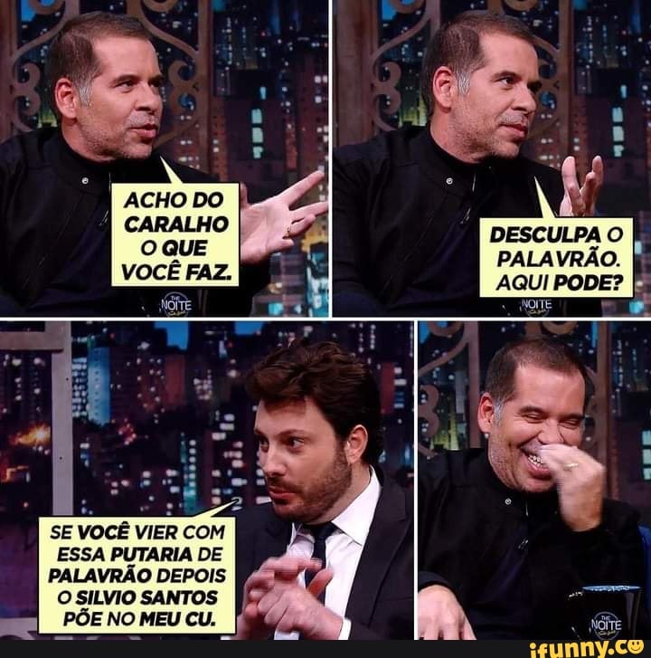DESCULPA O PALAVRÃO.
AQUI PODE?
NOITE
SE VOCÊ VIER COM ESSA PUTARIA DE PALAVRÃO DEPOIS
O SILVIO SANTOS PÕE NO MEU CU.
