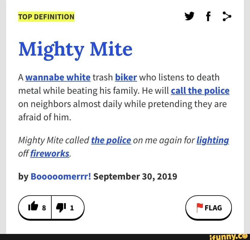 TOP DEFINITION vf>
Mighty Mite
A wannabe white trash biker who listens to death metal while beating his family. He will call the police on neighbors almost daily while pretending they are afraid of him.
Mighty Mite called the police on me again for lighting off fireworks.
by Booooomerrr! September 30, 2019