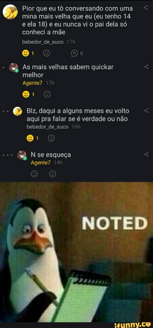 Pior que eu tô conversando com uma mina mais velha que eu (eu tenho 14 e ela 18) e eu nunca vi o pai dela só conheci a mãe
bebedor de suco
81
As mais velhas sabem quickar melhor
Agente?
Blz, daqui a alguns meses eu volto aqui pra falar se é verdade ou não bebedor de suco
N se esqueça
Agente? 14
NOTED