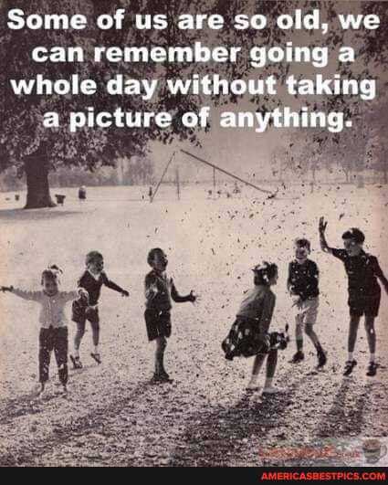 Some of us are so old, we can remember going a whole day without taking a picture of anything.