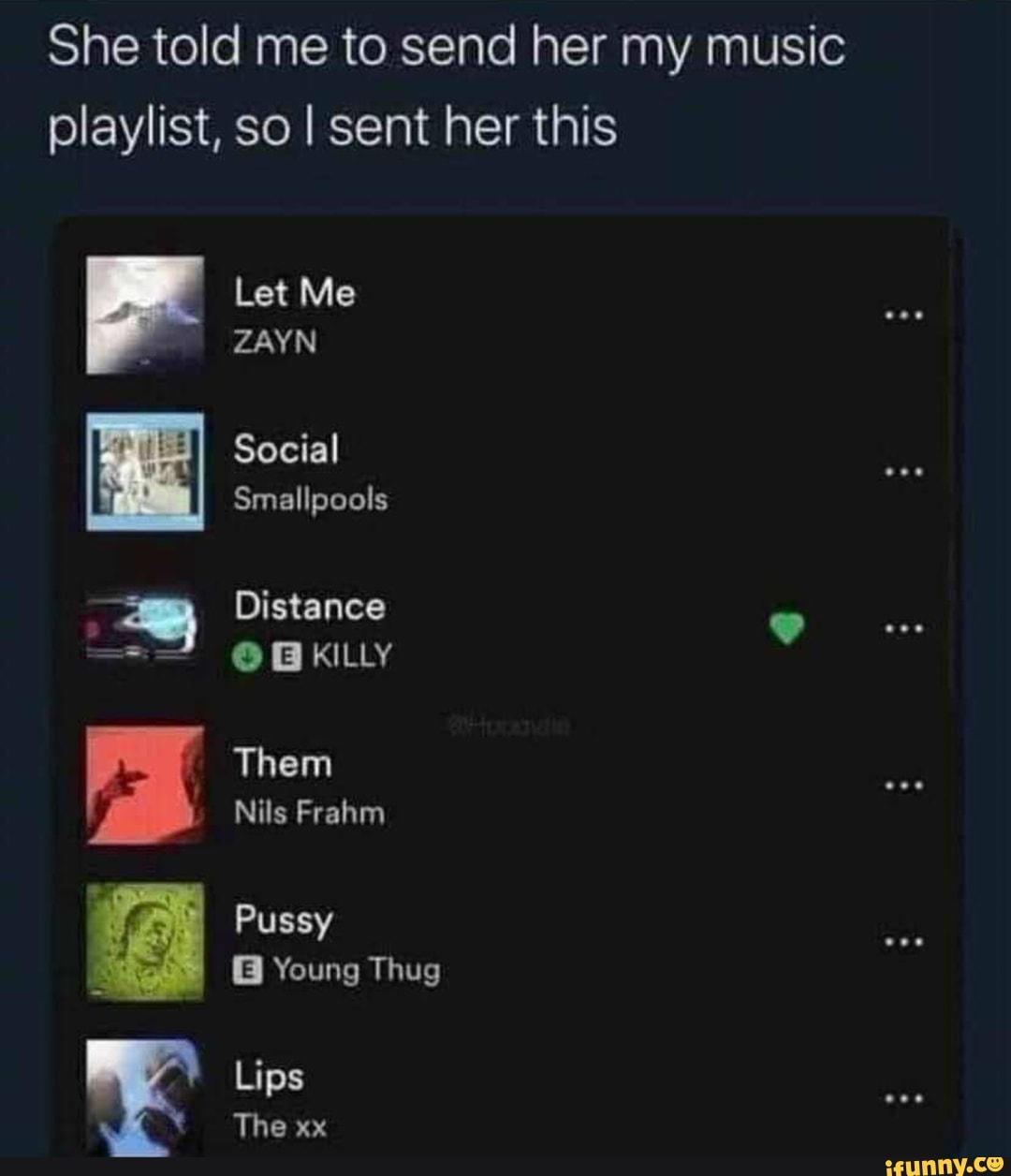 She told me to send her my music playlist, so I sent her this
Let Me
ZAYN
Social
Smallpools
Distance
@ GKILLY
Them
Nils Frahm
Pussy
Young Thug
Lips
The xx