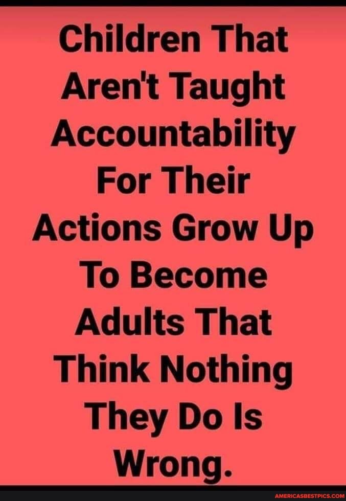 Children That
Aren't Taught
Accountability
For Their
Actions Grow Up
To Become
Adults That
Think Nothing
They Do Is
Wrong.