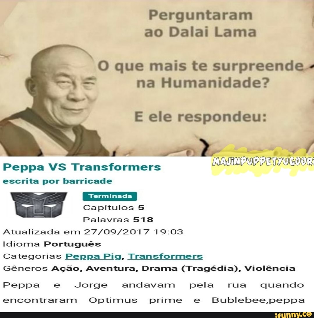 Perguntaram
ao Dalai Lama
= na Humanidade?
E ele respondeu:
A
parado
escrita por barricade
es Capítulos 5
Palavras 518
Atualizada em 27/09/2017 19:03
Idioma Português
Categorias Peppa Pig, Transformers
Gêneros Ação, Aventura, Drama (Tragédia), Violência
Peppa e Jorge andavam pela rua quando
encontraram Optimus prime e Bublebee,peppa
O que mais te surpreende."
OCOOR: