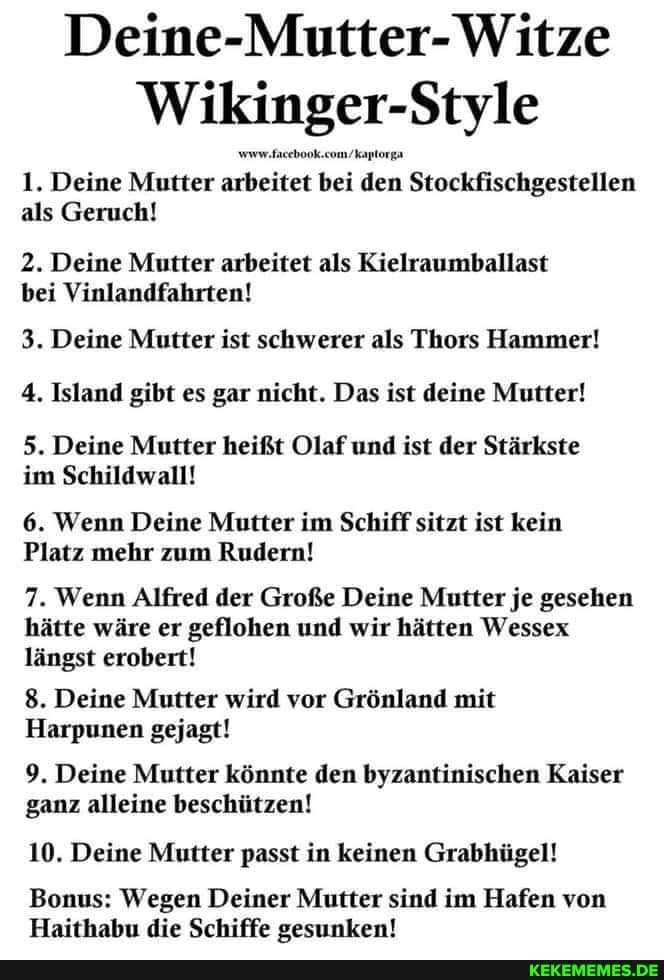 Witze
Wikinger-Style
1. Deine Mutter arbeitet bei den Stockfischgestellen als Geruch!
2. Deine Mutter arbeitet als Kielraumballast bei Vinlandfahrten!
3. Deine Mutter ist schwerer als Thors Hammer!
4. Island gibt es gar nicht. Das ist deine Mutter!
5. Deine Mutter heißt Olaf und ist der Stärkste im Schildwall!
6. Wenn Deine Mutter im Schiff sitzt ist kein
Platz mehr zum Rudern!
7. Wenn Alfred der Große Deine Mutter je gesehen hätte wäre er geflohen und wir hätten Wessex längst erobert!
8. Deine Mutter wird vor Grönland mit
Harpunen gejagt!
9. Deine Mutter könnte den byzantinischen Kaiser ganz alleine beschützen!
10. Deine Mutter passt in keinen Grabhügel!
Bonus: Wegen Deiner Mutter sind im Hafen von
Haithabu die Schiffe gesunken!