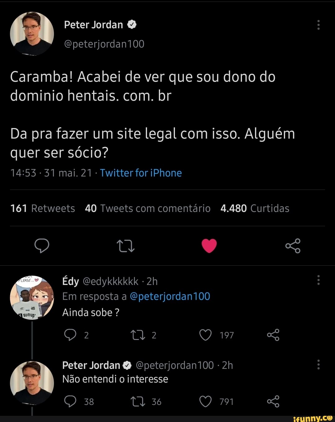 Peter Jordan
Caramba! Acabei de ver que sou dono do dominio hentais. com. br
Da pra fazer um site legal com isso. Alguém quer ser sócio?
-31 mai. 21 Twitter for iPhone
161 Retweets 40 Tweets com comentário 4.480 Curtidas
Édy Gedykkkkkk -
Em resposta a Epeterjordan100
Ainda sobe ?
197
Peter Jordan Epeterjordan100
Não entendi o interesse
38