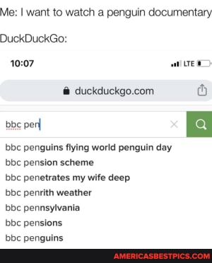 Me: I want to watch a penguin documentary
DuckDuckGo:
f@
bbc penguins flying world penguin day bbc pension scheme
perl
bbc penetrates my wife deep
bbc penrith weather
bbc pennsylvania
bbc pensions