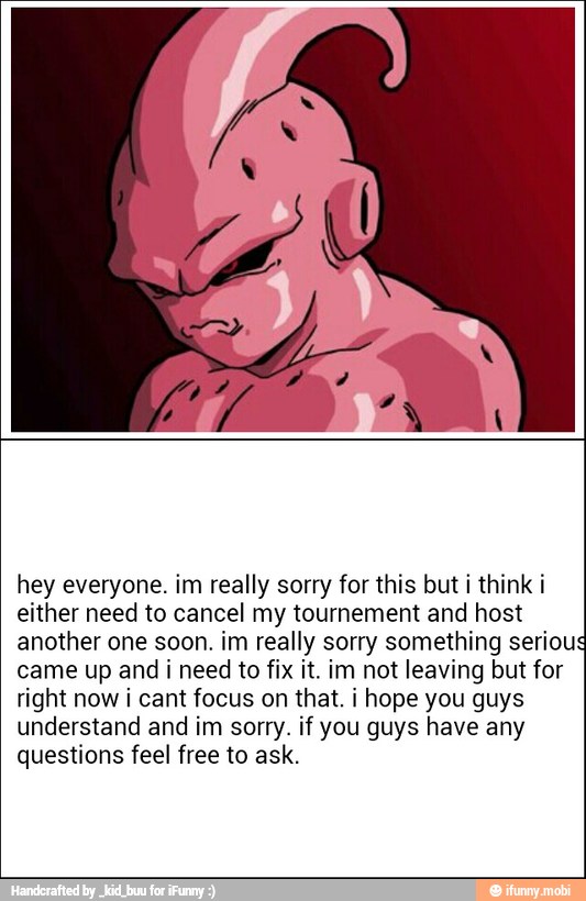 hey everyone. im really sorry for this but i think i
either need to cancel my tournement and host
another one soon. im really sorry something seriou
came up and i need to fix it. im not leaving but for
right now i cant focus on that. i hope you guys
understand and im sorry. if you guys have any
questions feel free to ask.