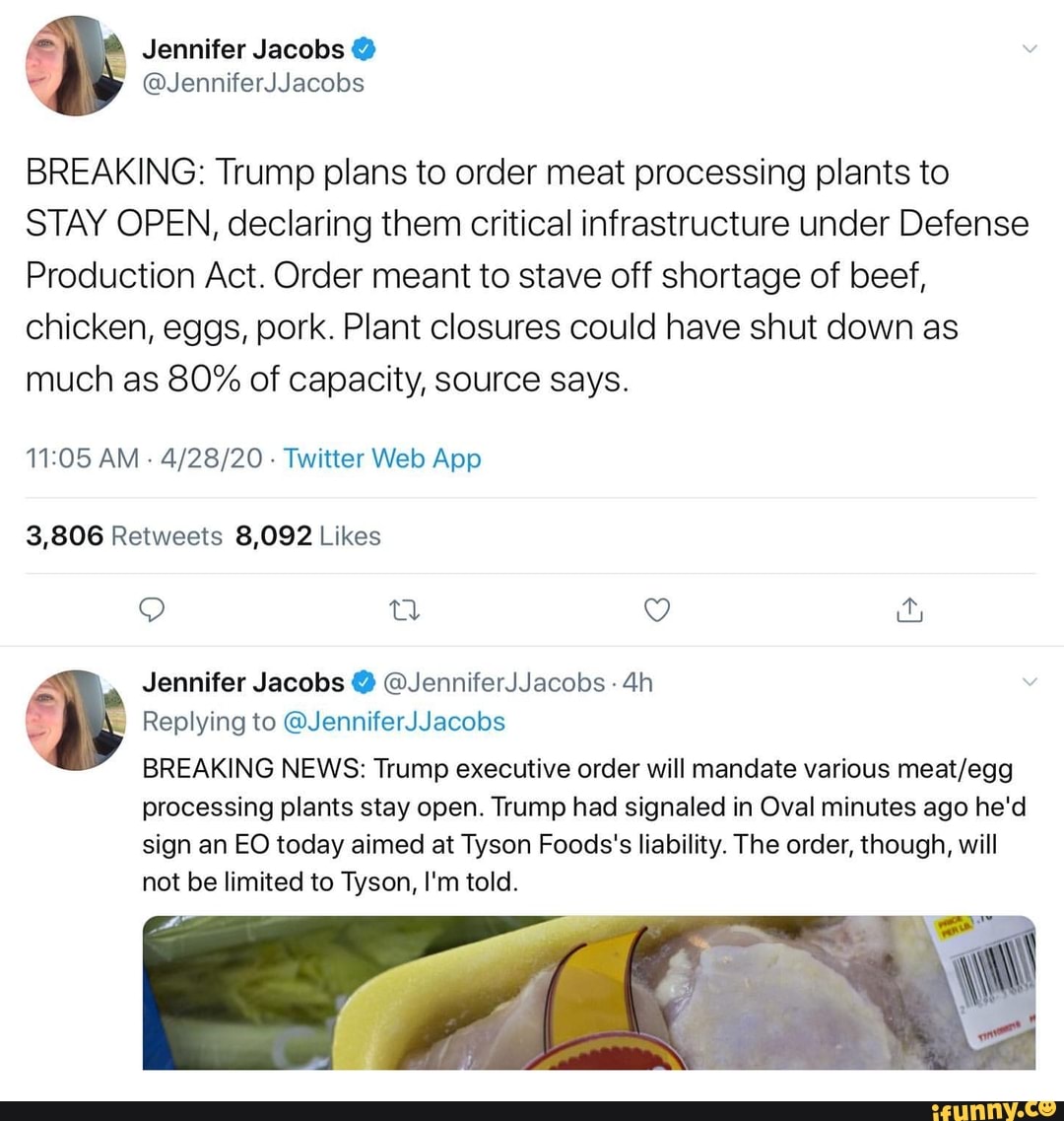 BREAKING: Trump plans to order meat processing plants to
STAY OPEN, declaring them critical infrastructure under Defense
Production Act. Order meant to stave off shortage of beef,
chicken, eggs, pork. Plant closures could have shut down as
much as 80% of capacity, source says.
11:05 AM
4/28/20
Twitter Web App
3,806 Retweets 8,092 Likes
Jennifer Jacobs @JenniferJJacobs 4h
Replying @JenniferJJacobs
BREAKING NEWS: Trump executive order will mandate various meat/egg
processing plants stay open. Trump had signaled in Oval minutes ago he'd
sign an EO today aimed at Tyson Foods's liability. The order, though, will
not be limited to Tyson, I'm told.