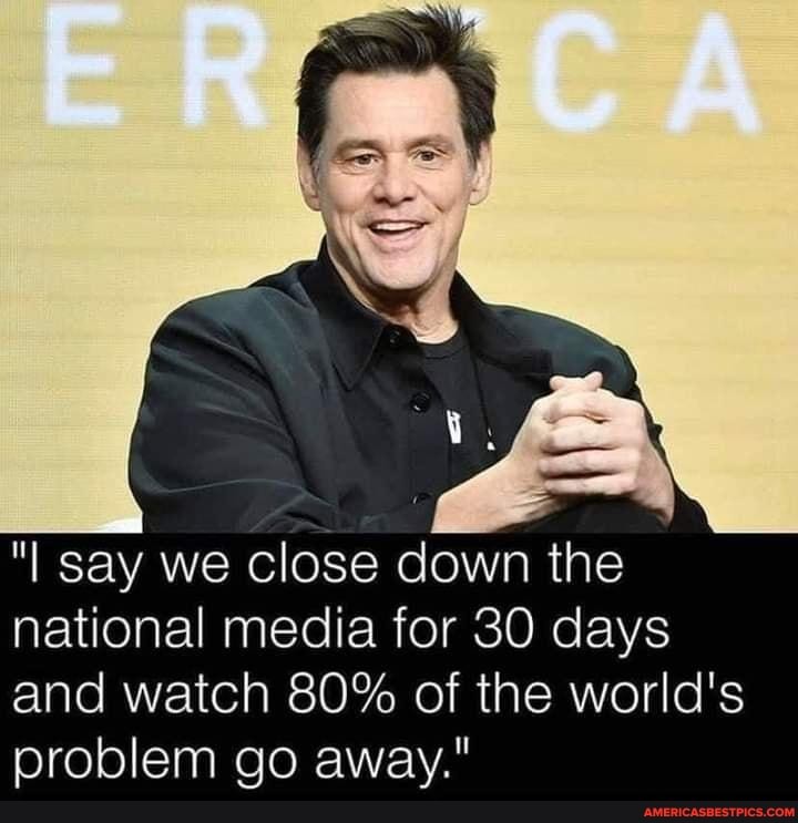 "I say we close down the national media for 30 days and watch 80% of the world's problem go away."